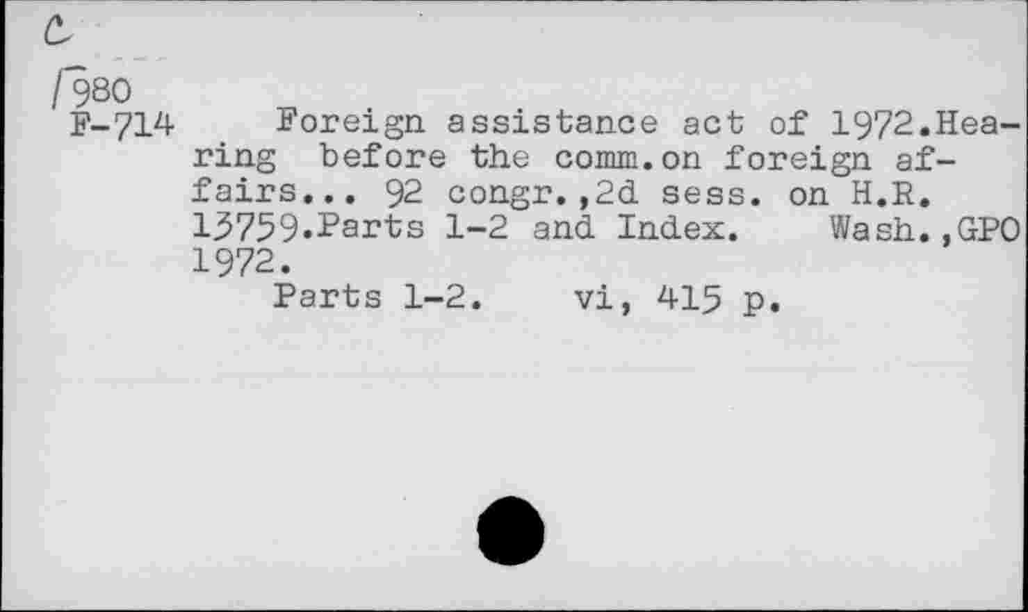 ﻿/980	.
F-714 Foreign assistance act of 1972.Hearing before the comm.on foreign affairs... 92 congr.,2d sess. on H.R. 13759»I’ai,ts 1-2 and Index. Wash. ,GPO 1972.
Parts 1-2. vi, 415 p.